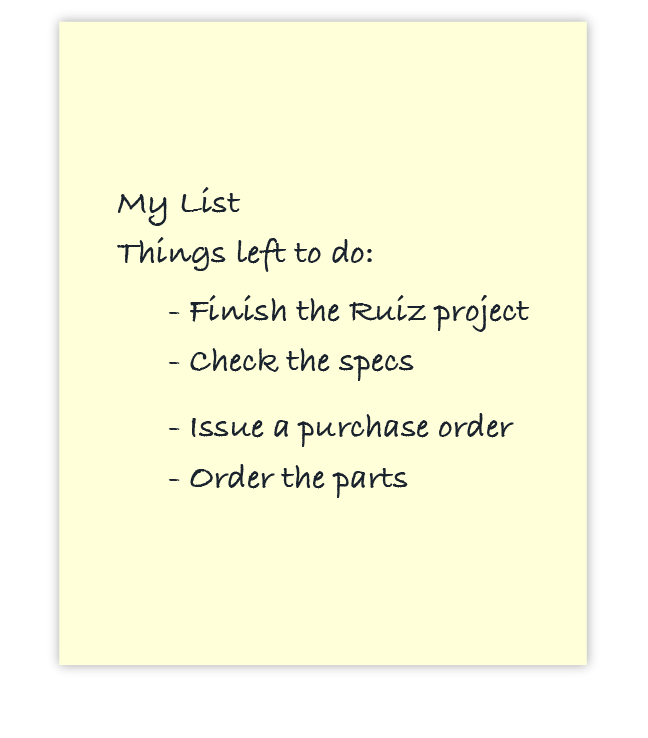 My List Things left to do: - Finish the Ruiz project - Check the specs - Issue a purchase order - Order the parts